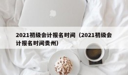 2021初级会计报名时间（2021初级会计报名时间贵州）