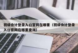 初级会计登录入口官网在哪里（初级会计登录入口官网在哪里查询）