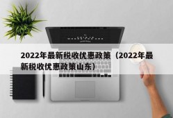 2022年最新税收优惠政策（2022年最新税收优惠政策山东）