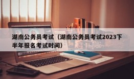 湖南公务员考试（湖南公务员考试2023下半年报名考试时间）