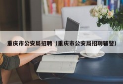 重庆市公安局招聘（重庆市公安局招聘辅警）