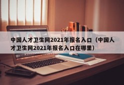 中国人才卫生网2021年报名入口（中国人才卫生网2021年报名入口在哪里）