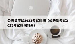 公务员考试2023考试时间（公务员考试2023考试时间时间）