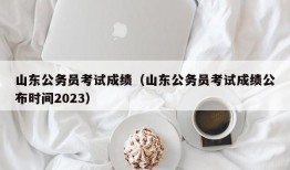 山东公务员考试成绩（山东公务员考试成绩公布时间2023）