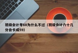 初级会计考60为什么不过（初级会计六十几分会卡成59）