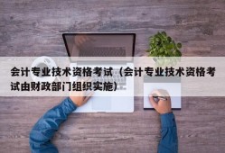 会计专业技术资格考试（会计专业技术资格考试由财政部门组织实施）