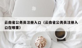 云南省公务员注册入口（云南省公务员注册入口在哪里）