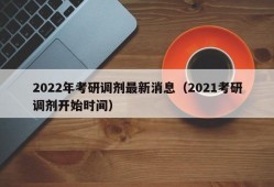 2022年考研调剂最新消息（2021考研调剂开始时间）