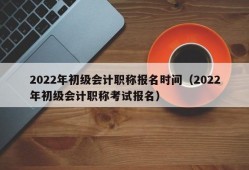 2022年初级会计职称报名时间（2022年初级会计职称考试报名）