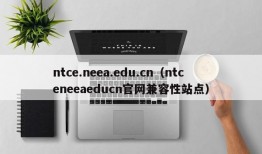 ntce.neea.edu.cn（ntceneeaeducn官网兼容性站点）