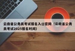 云南省公务员考试报名入口官网（云南省公务员考试2025报名时间）