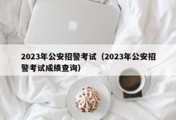 2023年公安招警考试（2023年公安招警考试成绩查询）