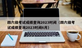 四六级考试成绩查询2023时间（四六级考试成绩查询2023时间6月）