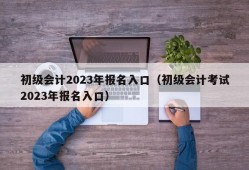 初级会计2023年报名入口（初级会计考试2023年报名入口）