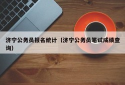 济宁公务员报名统计（济宁公务员笔试成绩查询）