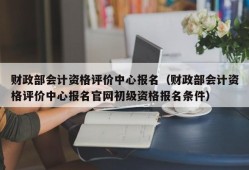 财政部会计资格评价中心报名（财政部会计资格评价中心报名官网初级资格报名条件）