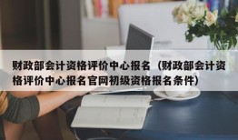 财政部会计资格评价中心报名（财政部会计资格评价中心报名官网初级资格报名条件）