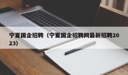 宁夏国企招聘（宁夏国企招聘网最新招聘2023）