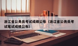 浙江省公务员考试成绩公布（浙江省公务员考试笔试成绩公布）