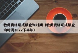 教师资格证成绩查询时间（教师资格证成绩查询时间2022下半年）