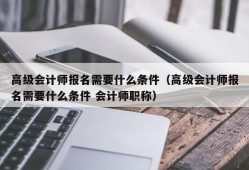 高级会计师报名需要什么条件（高级会计师报名需要什么条件 会计师职称）