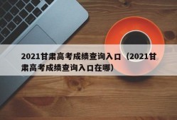 2021甘肃高考成绩查询入口（2021甘肃高考成绩查询入口在哪）