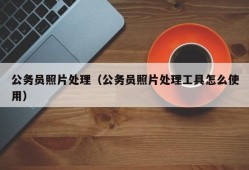 公务员照片处理（公务员照片处理工具怎么使用）