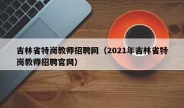 吉林省特岗教师招聘网（2021年吉林省特岗教师招聘官网）