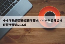 中小学教师资格证报考要求（中小学教师资格证报考要求2022）