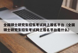 全国硕士研究生招生考试网上报名平台（全国硕士研究生招生考试网上报名平台是什么）