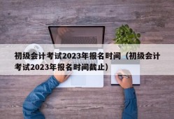 初级会计考试2023年报名时间（初级会计考试2023年报名时间截止）