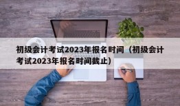 初级会计考试2023年报名时间（初级会计考试2023年报名时间截止）