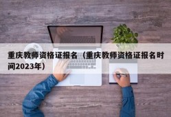 重庆教师资格证报名（重庆教师资格证报名时间2023年）