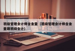 初级管理会计师含金量（初级管理会计师含金量跟初级会计）