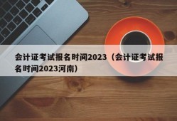 会计证考试报名时间2023（会计证考试报名时间2023河南）