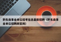 黔东南事业单位招考信息最新招聘（黔东南事业单位招聘网官网）