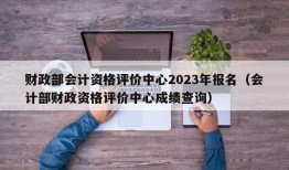 财政部会计资格评价中心2023年报名（会计部财政资格评价中心成绩查询）