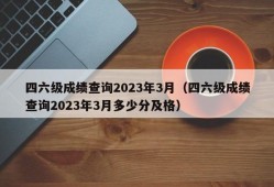 四六级成绩查询2023年3月（四六级成绩查询2023年3月多少分及格）