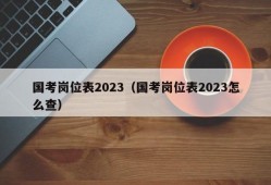 国考岗位表2023（国考岗位表2023怎么查）