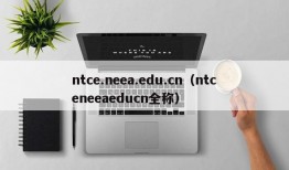 ntce.neea.edu.cn（ntceneeaeducn全称）