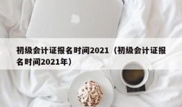 初级会计证报名时间2021（初级会计证报名时间2021年）