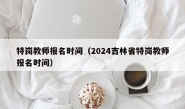 特岗教师报名时间（2024吉林省特岗教师报名时间）