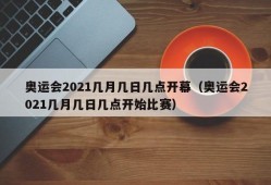 奥运会2021几月几日几点开幕（奥运会2021几月几日几点开始比赛）