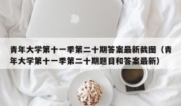 青年大学第十一季第二十期答案最新截图（青年大学第十一季第二十期题目和答案最新）