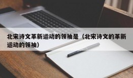 北宋诗文革新运动的领袖是（北宋诗文的革新运动的领袖）