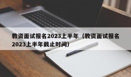 教资面试报名2023上半年（教资面试报名2023上半年截止时间）