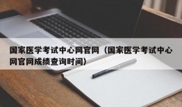 国家医学考试中心网官网（国家医学考试中心网官网成绩查询时间）