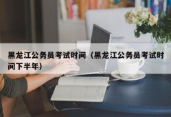 黑龙江公务员考试时间（黑龙江公务员考试时间下半年）