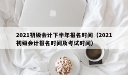 2021初级会计下半年报名时间（2021初级会计报名时间及考试时间）