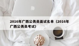 2016年广西公务员面试名单（2016年广西公务员考试）